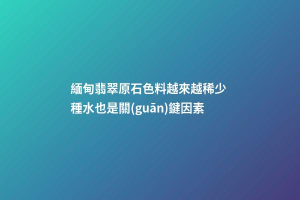 緬甸翡翠原石色料越來越稀少 種水也是關(guān)鍵因素